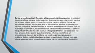 De los procedimientos informales a los procedimientos expertos. Un principio
fundamental que subyace en la resolución de problemas está relacionado con que
los alumnos utilicen sus conocimientos previos, con la posibilidad de que los
estudiantes avancen poco a poco ante la necesidad de resolver problemas cada
vez más complejos. Necesariamente, al iniciarse en el estudio de un tema o de un
nuevo tipo de problemas, los alumnos usan procedimientos informales; a partir de
ese punto es tarea del maestro sustituir estos procedimientos por otros cada vez
más eficaces. Cabe aclarar que el carácter de informal o experto de un
procedimiento depende del problema por resolver; por ejemplo, para un
problema de tipo multiplicativo la suma es un procedimiento informal, pero esta
misma operación es un procedimiento experto para un problema de tipo aditivo.
 