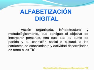 ALFABETIZACIÓN 
DIGITAL 
Acción organizada, infraestructural y 
metodológicamente, que persigue el objetivo de 
incorporar personas, sea cual sea su punto de 
partida y su condición social o cultural, a las 
corrientes de conocimiento y actividad desarrolladas 
en torno a las TIC. 
http://edublogki.wikispaces.com/Competencias+TIC 
 