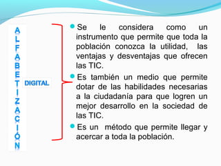 Se le considera como un 
instrumento que permite que toda la 
población conozca la utilidad, las 
ventajas y desventajas que ofrecen 
las TIC. 
Es también un medio que permite 
dotar de las habilidades necesarias 
a la ciudadanía para que logren un 
mejor desarrollo en la sociedad de 
las TIC. 
Es un método que permite llegar y 
acercar a toda la población. 
 