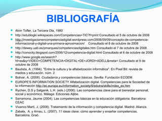 BIBLIOGRAFÍA 
 Alvin Tofler, La Tercera Ola, 1980 
 http://edublogki.wikispaces.com/Competencias+TIC?f=print Consultado el 5 de octubre de 2008 
 http://investigacionencompetenciadigital.wordpress.com/2008/09/09/concepto-de-competencia-informacional- 
y-digital-una-primera-aproximacion/ Consultado el 8 de octubre de 2008 
 http://dewey.uab.es/pmarques/competenciasdigitales.htm Consultado el 7 de octubre de 2008 
 http://conocity.blogspot.com/2006/12/competencia-digital.html Consultado el 6 de octubre de 2008 
 http://www.google.es/search? 
hl=es&q=VIDEO+COMPETENCIA+DIGITAL+DE+JORDI+ADELL&meta= Consultado el 9 de 
octubre de 2008 
 Bautista, A. (1994). "Entre la cultura y la alfabetización informática". En Pixel Bit: revista de 
medios y educación. núm. 2 
 Bolivar, A. (2008). Ciudadanía y competencias básicas. Sevilla: Fundación ECOEM. 
 EUROPE'S INFORMATION SOCIETY Alfabetización digital. Competencias para la Sociedad de 
la información http://ec.europa.eu/information_society/tl/edutra/skills/index_es.htm 
 Rychen, D.S y Salganik, L.H. (eds.) (2006). Las competencias clave para el bienestar personal, 
social y económico. Málaga: Ediciones Aljibe. 
 Sarramona, Jaume (2004). Las competencias básicas en la educación obligatoria. Barcelona: 
CEAC 
 Vivanco Martí, J, (2008). Tratamiento de la información y competencia digital. Madrid: Alianza. 
 Zabala, A. y Arnau, L. (2007). 11 ideas clave: cómo aprender y enseñar competencias. 
Barcelona: Graó. 

