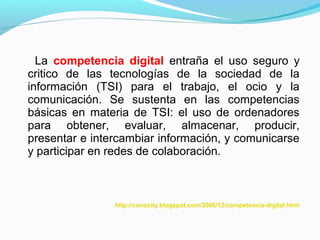 La competencia digital entraña el uso seguro y 
critico de las tecnologías de la sociedad de la 
información (TSI) para el trabajo, el ocio y la 
comunicación. Se sustenta en las competencias 
básicas en materia de TSI: el uso de ordenadores 
para obtener, evaluar, almacenar, producir, 
presentar e intercambiar información, y comunicarse 
y participar en redes de colaboración. 
http://conocity.blogspot.com/2006/12/competencia-digital.html 
 