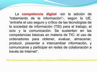 La competencia digital -sin la adición de 
“tratamiento de la información”-, según la UE, 
“entraña el uso seguro y crítico de las tecnologías de 
la sociedad de información (TSI) para el trabajo, el 
ocio y la comunicación. Se sustenten en las 
competencias básicas en materia de TIC: el uso de 
ordenadores para obtener, evaluar, almacenar, 
producir, presentar e intercambiar información, y 
comunicarse y participar en redes de colaboración a 
través de Internet“. 
http://investigacionencompetenciadigital.wordpress.com/2008/09/09/concepto-de-competencia-informacional- 