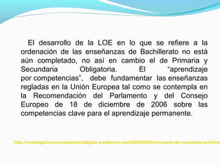 El desarrollo de la LOE en lo que se refiere a la 
ordenación de las enseñanzas de Bachillerato no está 
aún completado, no así en cambio el de Primaria y 
Secundaria Obligatoria. El “aprendizaje 
por competencias”, debe fundamentar las enseñanzas 
regladas en la Unión Europea tal como se contempla en 
la Recomendación del Parlamento y del Consejo 
Europeo de 18 de diciembre de 2006 sobre las 
competencias clave para el aprendizaje permanente. 
http://investigacionencompetenciadigital.wordpress.com/2008/09/09/concepto-de-competencia-informacional- 