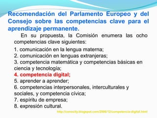 Recomendación del Parlamento Europeo y del 
Consejo sobre las competencias clave para el 
aprendizaje permanente. 
En su propuesta, la Comisión enumera las ocho 
competencias clave siguientes: 
1. comunicación en la lengua materna; 
2. comunicación en lenguas extranjeras; 
3. competencia matemática y competencias básicas en 
ciencia y tecnología; 
4. competencia digital; 
5. aprender a aprender; 
6. competencias interpersonales, interculturales y 
sociales, y competencia cívica; 
7. espíritu de empresa; 
8. expresión cultural. 
http://conocity.blogspot.com/2006/12/competencia-digital.html 
 