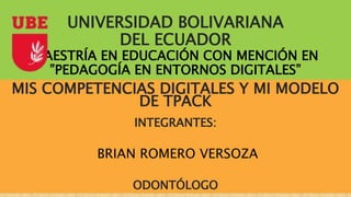 UNIVERSIDAD BOLIVARIANA
DEL ECUADOR
MAESTRÍA EN EDUCACIÓN CON MENCIÓN EN
”PEDAGOGÍA EN ENTORNOS DIGITALES”
MIS COMPETENCIAS DIGITALES Y MI MODELO
DE TPACK
INTEGRANTES:
BRIAN ROMERO VERSOZA
ODONTÓLOGO
 