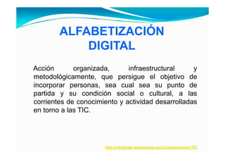 ALFABETIZACIÓN
                    Ó
            DIGITAL
Acción       organizada,      infraestructural     y
metodológicamente, que persigue el objetivo de
         g          , q   p     g          j
incorporar personas, sea cual sea su punto de
partida y su condición social o cultural, a las
corrientes de conocimiento y actividad desarrolladas
en torno a las TIC.




                      http://edublogki.wikispaces.com/Competencias+TIC
 