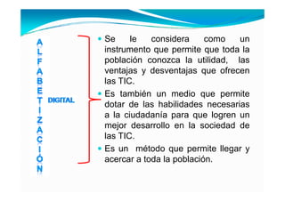 Se     le   considera     como     un
instrumento que permite que toda la
población conozca la utilidad, las
ventajas y desventajas que ofrecen
las TIC.
      C
Es también un medio que permite
dotar de las habilidades necesarias
a la ciudadanía para que logren un
mejor d
   j desarrollo en l sociedad d
               ll     la     i d d de
las TIC.
Es
E un método que permite ll
          ét d             it llegar y
acercar a toda la población.
 
