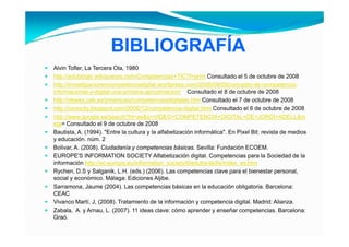 BIBLIOGRAFÍA
Alvin Tofler, La Tercera Ola 1980
       Tofler            Ola,
http://edublogki.wikispaces.com/Competencias+TIC?f=print Consultado el 5 de octubre de 2008
http://investigacionencompetenciadigital.wordpress.com/2008/09/09/concepto-de-competencia-
informacional-y-digital-una-primera-aproximacion/ Consultado el 8 de octubre de 2008
http://dewey.uab.es/pmarques/competenciasdigitales.htm Consultado el 7 de octubre de 2008
http://conocity.blogspot.com/2006/12/competencia-digital.html Consultado el 6 de octubre de 2008
http://www.google.es/search?hl=es&q=VIDEO+COMPETENCIA+DIGITAL+DE+JORDI+ADELL&m
eta= Consultado el 9 de octubre de 2008
Bautista, A. (1994). "Entre la cultura y la alfabetización informática". En Pixel Bit: revista de medios
y educación. núm. 2
Bolivar, A. (2008). Ciudadanía y competencias básicas. Sevilla: Fundación ECOEM.
EUROPE'S INFORMATION SOCIETY Alfabetización digital. Competencias para la Sociedad de la
información http://ec.europa.eu/information_society/tl/edutra/skills/index_es.htm
Rychen, D.S y Salganik, L.H. (eds.) (2006). Las competencias clave para el bienestar personal,
social y económico Málaga: Ediciones Aljibe
          económico.                      Aljibe.
Sarramona, Jaume (2004). Las competencias básicas en la educación obligatoria. Barcelona:
CEAC
Vivanco Martí, J, (2008). Tratamiento de la información y competencia digital. Madrid: Alianza.
Zabala, A. y Arnau, L. (2007). 11 ideas clave: cómo aprender y enseñar competencias. Barcelona:
Graó.
 