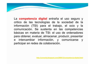 La competencia digital entraña el uso seguro y
critico de las tecnologías de la sociedad de la
información (TSI) para el trabajo el ocio y la
                              trabajo,
comunicación. Se sustenta en las competencias
básicas en materia de TSI: el uso de ordenadores
para obtener, evaluar, almacenar, producir, presentar
e intercambiar información, y comunicarse y
                              ,
participar en redes de colaboración.



                 http://conocity.blogspot.com/2006/12/competencia-digital.html
 