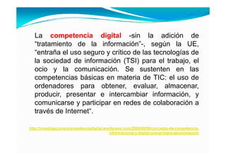 La competencia digital -sin la adición de
  “tratamiento de la información”-, según la UE
   tratamiento         información                   UE,
  “entraña el uso seguro y crítico de las tecnologías de
  la sociedad de información (TSI) para el trabajo el
                                              trabajo,
  ocio y la comunicación. Se sustenten en las
  competencias básicas en materia de TIC: el uso de
       p
  ordenadores para obtener, evaluar, almacenar,
  producir, presentar e intercambiar información, y
  comunicarse y participar en redes de colaboración a
  través de Internet“.

http://investigacionencompetenciadigital.wordpress.com/2008/09/09/concepto-de-competencia-
                                            informacional-y-digital-una-primera-aproximacion/
                                                          y g           p        p
 