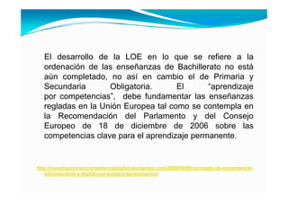 El desarrollo de la LOE en lo que se refiere a la
   ordenación de las enseñanzas de Bachillerato no está
   aún completado no así en cambio el de Primaria y
        completado,
   Secundaria       Obligatoria.      El      “aprendizaje
   por competencias”, debe fundamentar las enseñanzas
   regladas en la Unión Europea tal como se contempla en
   la Recomendación del Parlamento y del Consejo
   Europeo de 18 de diciembre de 2006 sobre las
   competencias clave para el aprendizaje permanente.


http://investigacionencompetenciadigital.wordpress.com/2008/09/09/concepto-de-competencia-
   informacional-y-digital-una-primera-aproximacion/
 