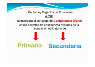 En la Ley Orgánica de Educación
                      (LOE)
se incorpora el concepto de Competencia Digital
  en los decretos de enseñanzas mínimas de la
             educación obligatoria de:
 