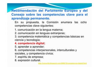 Recomendación del Parlamento Europeo y del
Consejo sobre las competencias clave para el
aprendizaje permanente.
 En su propuesta, la Comisión enumera las ocho
 competencias clave siguientes:
      p                 g
 1. comunicación en la lengua materna;
 2. comunicación en lenguas extranjeras;
 3. competencia matemática y competencias básicas en
 ciencia y tecnología;
 4.
 4 competencia digital;
 5. aprender a aprender;
 6. competencias interpersonales, interculturales y
 sociales, y competencia cívica;
 7. espíritu de empresa;
 8. expresión cultural.
                 http://conocity.blogspot.com/2006/12/competencia-digital.html
 