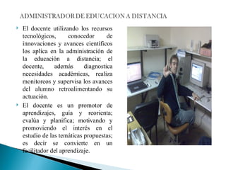 El docente utilizando los recursos tecnológicos, conocedor de innovaciones y avances científicos los aplica en la administración de la educación a distancia; el docente, además diagnostica necesidades académicas, realiza monitoreos y supervisa los avances del alumno retroalimentando su actuación. El docente es un promotor de aprendizajes, guía y reorienta; evalúa y planifica; motivando y promoviendo el interés en el estudio de las temáticas propuestas; es decir se convierte en un facilitador del aprendizaje. 