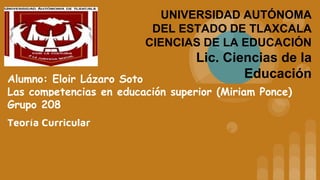 Materia:
Alumno: Eloir Lázaro Soto
Las competencias en educación superior (Miriam Ponce)
Grupo 208
Teoría Curricular
UNIVERSIDAD AUTÓNOMA
DEL ESTADO DE TLAXCALA
CIENCIAS DE LA EDUCACIÓN
Lic. Ciencias de la
Educación
 