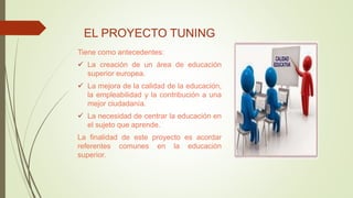 EL PROYECTO TUNING
Tiene como antecedentes:
 La creación de un área de educación
superior europea.
 La mejora de la calidad de la educación,
la empleabilidad y la contribución a una
mejor ciudadanía.
 La necesidad de centrar la educación en
el sujeto que aprende.
La finalidad de este proyecto es acordar
referentes comunes en la educación
superior.
 