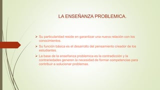 LA ENSEÑANZA PROBLEMICA.
 Su particularidad reside en garantizar una nueva relación con los
conocimientos.
 Su función básica es el desarrollo del pensamiento creador de los
estudiantes.
 La base de la enseñanza problemica es la contradicción y la
contrariedades generen la necesidad de formar competencias para
contribuir a solucionar problemas.
 