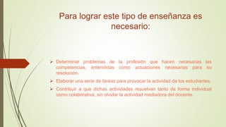 Para lograr este tipo de enseñanza es
necesario:
 Determinar problemas de la profesión que hacen necesarias las
competencias, entendidas como actuaciones necesarias para su
resolución.
 Elaborar una serie de tareas para provocar la actividad de los estudiantes.
 Contribuir a que dichas actividades resuelvan tanto de forma individual
como colaborativa, sin olvidar la actividad mediadora del docente.
 