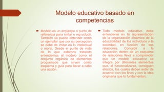 Modelo educativo basado en
competencias
 Modelo es un arquetipo o punto de
referencia para imitar o reproducir.
También se puede entender como
un ejemplar que por su percepción
se debe de imitar en lo intelectual
o moral. Desde el punto de vista
de lo que estamos tratando
entendemos al modelo como el
conjunto orgánico de elementos
programado que sirven como
esquema y guía para llevar a cabo
una acción.
 Todo modelo educativo debe
entenderse en la representación
de la organización dinámica de la
educabilidad de los individuos y la
sociedad, en función de sus
relaciones. Concebir a la
educación dentro de un esquema
de relaciones lleva a comprender
que un modelo educativo se
integra por diferentes elementos
que, al funcionalizarse, consiguen
efectos, los cuales deben estar de
acuerdo con los fines y con la idea
originaria que lo fundamentan.
 