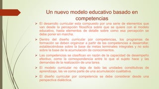 Un nuevo modelo educativo basado en
competencias
 El desarrollo curricular esta compuesto por una serie de elementos que
van desde la percepción filosófica sobre que se quiere con el modelo
educativo, hasta elementos de detalle sobre como esa percepción se
debe poner en marcha.
 Dentro del diseño curricular por competencias, los programas de
formación se deben organizar a partir de las competencias a desarrollar,
estableciéndose sobre la base de metas terminales integrales y no solo
sobre la base de la acumulación de conocimientos.
 Las competencias se clasifican en razón de la capacidad de desempeño
efectivo, como la correspondencia entre lo que el sujeto hace y las
demandas de la realización de una tarea.
 El modelo curricular no deja de lado las unidades constitutivas de
aprendizaje, las ve como parte de una acumulación cualitativa.
 El diseño curricular por competencia se debe considerar desde una
perspectiva dialéctica.
 
