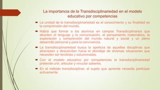 La importancia de la Transdisciplinariedad en el modelo
educativo por competencias
 La unidad de la transdisciplinariedad es el conocimiento y su finalidad es
la comprensión del mundo.
 Habrá que formar a los alumnos en campos Transdiciplinarios que
aborden el lenguaje y la comunicación, el pensamiento matemático, la
exploración y comprensión del mundo natural y social y un pleno
desarrollo personal y para la convivencia.
 La transdisciplinariedad busca la apertura de aquellas disciplinas que
atraviesen y desciendan hacia el abordaje de diversas situaciones que
necesiten ser tendidas y solucionadas.
 Con el modelo educativo por competencias la transdisciplinariedad
pretende unir, articular y vincular saberes.
 En el método transdisciplinar, el sujeto que aprende necesita participar
activamente.
 