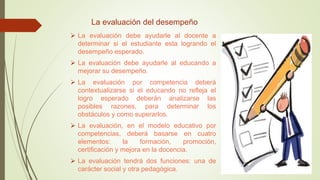 La evaluación del desempeño
 La evaluación debe ayudarle al docente a
determinar si el estudiante esta logrando el
desempeño esperado.
 La evaluación debe ayudarle al educando a
mejorar su desempeño.
 La evaluación por competencia deberá
contextualizarse si el educando no refleja el
logro esperado deberán analizarse las
posibles razones, para determinar los
obstáculos y como superarlos.
 La evaluación, en el modelo educativo por
competencias, deberá basarse en cuatro
elementos: la formación, promoción,
certificación y mejora en la docencia.
 La evaluación tendrá dos funciones: una de
carácter social y otra pedagógica.
 