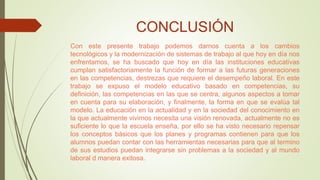 CONCLUSIÓN
Con este presente trabajo podemos darnos cuenta a los cambios
tecnológicos y la modernización de sistemas de trabajo al que hoy en día nos
enfrentamos, se ha buscado que hoy en día las instituciones educativas
cumplan satisfactoriamente la función de formar a las futuras generaciones
en las competencias, destrezas que requiere el desempeño laboral. En este
trabajo se expuso el modelo educativo basado en competencias, su
definición, las competencias en las que se centra, algunos aspectos a tomar
en cuenta para su elaboración, y finalmente, la forma en que se evalúa tal
modelo. La educación en la actualidad y en la sociedad del conocimiento en
la que actualmente vivimos necesita una visión renovada, actualmente no es
suficiente lo que la escuela enseña, por ello se ha visto necesario repensar
los conceptos básicos que los planes y programas contienen para que los
alumnos puedan contar con las herramientas necesarias para que al termino
de sus estudios puedan integrarse sin problemas a la sociedad y al mundo
laboral d manera exitosa.
 
