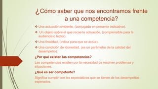 ¿Cómo saber que nos encontramos frente
a una competencia?
 Una actuación evidente, (conjugado en presente indicativo).
 Un objeto sobre el que recae la actuación, (comprensible para la
audiencia o lector).
 Una finalidad, (indica para que se actúa).
 Una condición de idoneidad, (es un parámetro de la calidad del
desempeño).
¿Por qué existen las competencias?
Las competencias existen por la necesidad de resolver problemas y
situaciones.
¿Qué es ser competente?
Significa cumplir con las expectativas que se tienen de los desempeños
esperados.
 