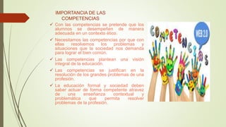 IMPORTANCIA DE LAS
COMPETENCIAS
 Con las competencias se pretende que los
alumnos se desempeñen de manera
adecuada en un contexto ético.
 Necesitamos las competencias por que con
ellas resolvemos los problemas y
situaciones que la sociedad nos demanda
para lograr el bien común.
 Las competencias plantean una visión
integral de la educación.
 Las competencias se justifican en la
resolución de los grandes problemas de una
profesión.
 La educación formal y sociedad deben
saber actuar de forma competente atravez
de una enseñanza contextual y
problemática que permita resolver
problemas de la profesión.
 