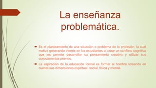 La enseñanza
problemática.
 Es el planteamiento de una situación o problema de la profesión, la cual
motiva generando interés en los estudiantes al crear un conflicto cognitivo
que les permite desarrollar su pensamiento creativo y utilizar sus
conocimientos previos.
 La aspiración de la educación formal es formar al hombre tomando en
cuenta sus dimensiones espiritual, social, física y mental.
 