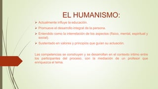 EL HUMANISMO:
 Actualmente influye la educación.
 Promueve el desarrollo integral de la persona.
 Entendido como la interrelación de los aspectos (físico, mental, espiritual y
social).
 Sustentado en valores y principios que guían su actuación.
Las competencias se construyen y se desarrollan en el contexto intimo entre
los participantes del proceso, con la mediación de un profesor que
enriquezca el tema.
 