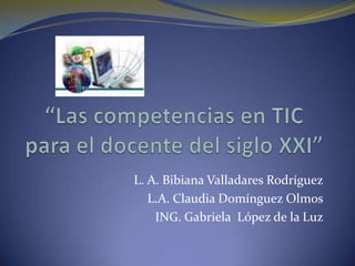 “Las competencias en TIC para el docente del siglo XXI” L. A. Bibiana Valladares Rodríguez L.A. Claudia Domínguez Olmos ING. Gabriela  López de la Luz 