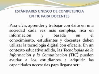 ESTÁNDARES UNESCO DE COMPETENCIAEN TIC PARA DOCENTES	Para vivir, aprender y trabajar con éxito en una sociedad cada vez más compleja, rica en información y basada en el conocimiento, estudiantes y docentes deben utilizar la tecnología digital con eficacia. En un contexto educativo sólido, las Tecnologías de la Información y la Comunicación (TIC) pueden ayudar a los estudiantes a adquirir las capacidades necesarias para llegar a ser: