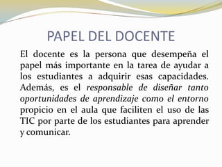 PAPEL DEL DOCENTE	El docente es la persona que desempeña el papel más importante en la tarea de ayudar a los estudiantes a adquirir esas capacidades. Además, es el responsable de diseñar tanto oportunidades de aprendizaje como el entorno propicio en el aula que faciliten el uso de las TIC por parte de los estudiantes para aprender y comunicar.