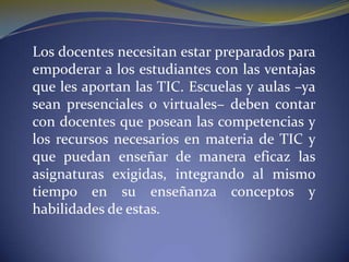 	Los docentes necesitan estar preparados para empoderar a los estudiantes con las ventajas que les aportan las TIC. Escuelas y aulas –ya sean presenciales o virtuales– deben contar con docentes que posean las competencias y los recursos necesarios en materia de TIC y que puedan enseñar de manera eficaz las asignaturas exigidas, integrando al mismo tiempo en su enseñanza conceptos y habilidades de estas.