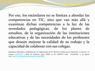 	Por eso, los estándares no se limitan a abordar las competencias en TIC, sino que van más allá y examinan dichas competencias a la luz de las novedades pedagógicas, de los planes de estudios, de la organización de las instituciones educativas y de las necesidades de los profesores que desean mejorar la calidad de su trabajo y la capacidad de colaborar con sus colegas.Estándares elaborados y publicados por la Organización de las Naciones Unidas para la Educación, la Ciencia y la Cultura (UNESCO). 7 place de Fontenoy, 75352 PARIS 07 SP; UNESCO 2008.  Consultado: 11 de Agosto 2010, http://www.eduteka.org/modulos/11/342/868/1