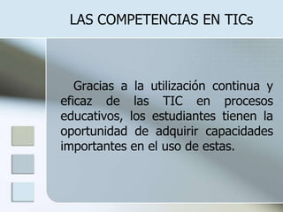LAS COMPETENCIAS EN TICs     Gracias a la utilización continua y eficaz de las TIC en procesos educativos, los estudiantes tienen la oportunidad de adquirir capacidades importantes en el uso de estas.