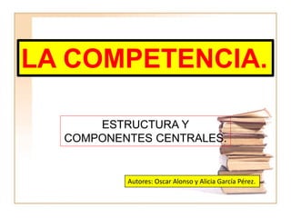 LA COMPETENCIA.
ESTRUCTURA Y
COMPONENTES CENTRALES.
Autores: Oscar Alonso y Alicia García Pérez.
 