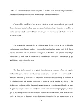 10
a estos a la generación de conocimientos a partir de entornos reales de aprendizaje; fomentando
el trabajo autónomo y actividades que propenden por el trabajo colaborativo.
Como también establecer la huerta escolar, como un recurso transversal en el que se puede
desarrollar temas como el suelo, el agua, las plantas, la alimentación, y otros más; es también un
medio de integración de las áreas del conocimiento, que puede utilizar desde todos los niveles de
formación escolar.
Este proceso de investigación se enmarcó desde la perspectiva de la investigación
cualitativa que se enfoca en analizar y comprender la realidad del aula a partir de la huerta
escolar, indagando por los procesos pedagógicos y didácticos que generan aprendizajes
significativos y dan lugar al desarrollo de competencias científicas y ambientales y que
posibilitan la integración de las áreas.
Con base en lo anterior, la propuesta investigativa se estructura sobre tres aspectos
fundamentales; en el primero se realiza una caracterización de la institución educativa donde se
desarrolla la mismas y se establece el diagnóstico resaltando las debilidades y las fortalezas en
lo relacionado con los recursos materiales y humanos; en el segundo se establecen los
fundamentos teóricos referidos al desarrollo de competencias científicas y ambientales, al logro
de aprendizajes significativos y al de la huerta escolar como herramienta pedagógica y didáctica
que se puede implementar en una institución como la Eduardo Carranza, sede José celestino
Mutis; en el tercero, se desarrolla la metodología de la investigación, que para este caso es de
 