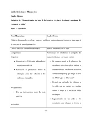102
Unidad didáctica de Matemáticas
Grado: Décimo
Actividad 4: “Sistematización del uso de la huerta a través de la siembra orgánica del
cultivo de la sábila”
Tema 3: Superficies
Área: Matemáticas Grado: Décimo
Objetivo: Comprender, resolver y proponer problemas matemáticos que involucren áreas a partir
de entornos de aprendizajes reales.
Unidad temática: Pensamiento numérico Temas: determinación de áreas
Competencia:
Cognitiva:
 Comunicativa: Utilización adecuada del
lenguaje matemático.
 Resolución de problemas: diseño de
estrategias para dar solución a los
problemas planteados.
Procedimental:
 Uso de instrumentos como la cinta
métrica.
Actitudinal:
Actividades: los estudiantes en compañía del
maestro se dirigen a la huerta escolar.
 De manera verbal se le plantea a los
estudiantes que si se quiere realizar la
construcción de una huerta escolar de
forma rectangular y que tenga un área
de 200m2,
¿qué se debe hacer?
 Después de realizados los cálculos se
les pide que en trabajo por equipos
midan el largo y el ancho de dicho
rectángulo.
 Seguidamente se les pide a los
estudiantes que estaquen el terreno y
 
