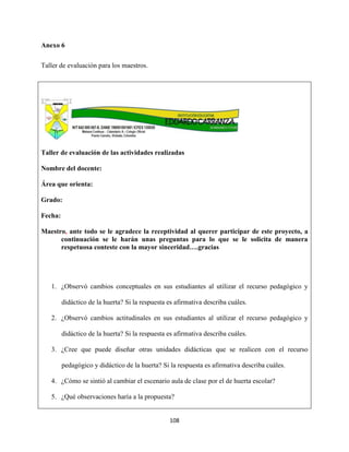 108
Anexo 6
Taller de evaluación para los maestros.
Taller de evaluación de las actividades realizadas
Nombre del docente:
Área que orienta:
Grado:
Fecha:
Maestro, ante todo se le agradece la receptividad al querer participar de este proyecto, a
continuación se le harán unas preguntas para lo que se le solicita de manera
respetuosa conteste con la mayor sinceridad….gracias
1. ¿Observó cambios conceptuales en sus estudiantes al utilizar el recurso pedagógico y
didáctico de la huerta? Si la respuesta es afirmativa describa cuáles.
2. ¿Observó cambios actitudinales en sus estudiantes al utilizar el recurso pedagógico y
didáctico de la huerta? Si la respuesta es afirmativa describa cuáles.
3. ¿Cree que puede diseñar otras unidades didácticas que se realicen con el recurso
pedagógico y didáctico de la huerta? Si la respuesta es afirmativa describa cuáles.
4. ¿Cómo se sintió al cambiar el escenario aula de clase por el de huerta escolar?
5. ¿Qué observaciones haría a la propuesta?
 