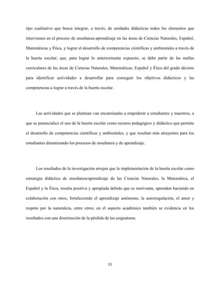 11
tipo cualitativo que busca integrar, a través, de unidades didácticas todos los elementos que
intervienen en el proceso de enseñanza-aprendizaje en las áreas de Ciencias Naturales, Español,
Matemáticas y Ética, y lograr el desarrollo de competencias científicas y ambientales a través de
la huerta escolar; que, para lograr lo anteriormente expuesto, se debe partir de las mallas
curriculares de las áreas de Ciencias Naturales, Matemáticas, Español y Ética del grado décimo
para identificar actividades a desarrollar para conseguir los objetivos didácticos y las
competencias a lograr a través de la huerta escolar.
Las actividades que se plantean van encaminadas a empoderar a estudiantes y maestros, a
que se potencialice el uso de la huerta escolar como recurso pedagógico y didáctico que permite
el desarrollo de competencias científicas y ambientales, y que resultan más atrayentes para los
estudiantes dinamizando los procesos de enseñanza y de aprendizaje.
Los resultados de la investigación arrojan que la implementación de la huerta escolar como
estrategia didáctica de enseñanza/aprendizaje de las Ciencias Naturales, la Matemática, el
Español y la Ética, resulta positiva y apropiada debido que es motivante, aprenden haciendo en
colaboración con otros, fortaleciendo el aprendizaje autónomo, la autorregulación, el amor y
respeto por la naturaleza, entre otros; en el aspecto académico también se evidencia en los
resultados con una disminución de la pérdida de las asignaturas.
 
