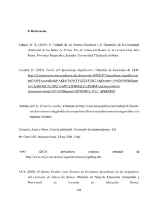 110
8. Referencias
Ashqui, W. R. (2015). El Cuidado de los Huertos Escolares y el Desarrollo de la Conciencia
Ambiental de los Niños de Primer Año de Educación Básica de la Escuela Elías Toro
Funes. Provincia Tungurahua, Ecuador: Universidad Técnica de Ambato.
Ausubel, D. (1983). Teoría del Aprendizaje Significativo. Obtenido de Fascículos de CEIF:
http://s3.amazonaws.com/academia.edu.documents/38902537/Aprendizaje_significativo.
pdf?AWSAccessKeyId=AKIAIWOWYYGZ2Y53UL3A&Expires=1498263958&Signat
ure=AAKC0vC%2BMjDEmW2YfVBbZqUcLyI%3D&response-content-
disposition=inline%3B%20filename%3DTEORIA_DEL_APRENDIZ
Bastidas (2012). El huerto escolar. Obtenido de http://www.monografias.com/trabajos93/huerto-
escolar-como-estrategia-didactica-impulsar-el/huerto-escolar-como-estrategia-didactica-
impulsar-el.shtml
Bockarie, Anne y Otros. Ciencia ambiental. Un estudio de interrelaciones. Ed.
Mc Graw-Hill. Interamericana. China 2004. 116p.
FAO (2013) Agricultura orgánica obtenido de
http://www.cricyt.edu.ar/enciclopedia/terminos/AgriOrg.htm
FAO. (2009). El Huerto Escolar como Recurso de Enseñanza-Aprendizaje de las Asignaturas
del Curriculo de Educación Básica. Obtenido de Proeycto Educación Alimentaria y
Nutricional en Escuelas de Educación Básica:
 