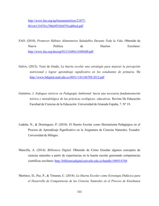 111
http://www.fao.org/ag/humannutrition/21877-
061e61334701c700e0f53684791ad06ed.pdf
FAO. (2010). Promover Hábitos Alimentarios Saludables Durante Toda la Vida. Obtenido de
Nueva Política de Huertos Escolares:
http://www.fao.org/docrep/013/i1689s/i1689s00.pdf
Galvis. (2012). Tesis de Grado, La huerta escolar una estrategia para mejorar la percepción
nutricional y lograr aprendizaje significativo en los estudiantes de primaria. De
http://www.bdigital.unal.edu.co/8051/1/01186709.2012.pdf
Gutiérrez, J. Enfoques teóricos en Pedagogía Ambiental: hacia una necesaria fundamentación
teórica y metodológica de las prácticas ecológicas- educativas. Revista De Educación
Facultad de Ciencias de la Educación. Universidad de Granada España, 7. Nº 19.
Ludeña, N., & Domínguez, P. (2010). El Huerto Escolar como Herramienta Pedagógica en el
Proceso de Aprendizaje Significativo en la Asignatura de Ciencias Naturales. Ecuador:
Universidad de Milagro.
Mancilla, A. (2014). Biblioteca Digital. Obtenido de Cómo Enseñar algunos conceptos de
ciencias naturales a partir de experiencias en la huerta escolar generando competencias
científicas escolares: http://bibliotecadigital.univalle.edu.co/handle/10893/6768
Martínez, D., Paz, P., & Timaran, C. (2014). La Huerta Escolar como Estrategia Didácica para
el Desarrollo de Competencias de las Ciencias Naturales en el Proceso de Enseñanza
 