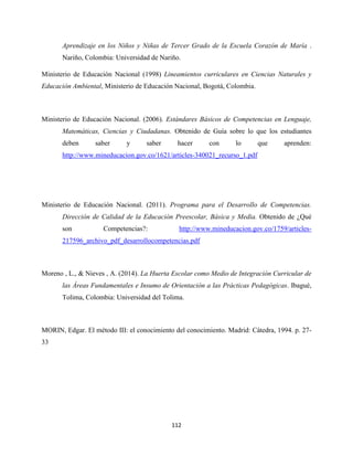 112
Aprendizaje en los Niños y Niñas de Tercer Grado de la Escuela Corazón de María .
Nariño, Colombia: Universidad de Nariño.
Ministerio de Educación Nacional (1998) Lineamientos curriculares en Ciencias Naturales y
Educación Ambiental, Ministerio de Educación Nacional, Bogotá, Colombia.
Ministerio de Educación Nacional. (2006). Estándares Básicos de Competencias en Lenguaje,
Matemáticas, Ciencias y Ciudadanas. Obtenido de Guía sobre lo que los estudiantes
deben saber y saber hacer con lo que aprenden:
http://www.mineducacion.gov.co/1621/articles-340021_recurso_1.pdf
Ministerio de Educación Nacional. (2011). Programa para el Desarrollo de Competencias.
Dirección de Calidad de la Educación Preescolar, Básica y Media. Obtenido de ¿Qué
son Competencias?: http://www.mineducacion.gov.co/1759/articles-
217596_archivo_pdf_desarrollocompetencias.pdf
Moreno , L., & Nieves , A. (2014). La Huerta Escolar como Medio de Integración Curricular de
las Áreas Fundamentales e Insumo de Orientación a las Prácticas Pedagógicas. Ibagué,
Tolima, Colombia: Universidad del Tolima.
MORIN, Edgar. El método III: el conocimiento del conocimiento. Madrid: Cátedra, 1994. p. 27-
33
 
