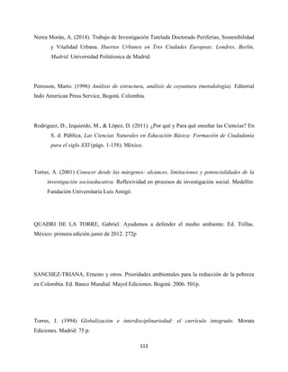 113
Nerea Morán, A. (2014). Trabajo de Investigación Tutelada Doctorado Periferias, Sostenibilidad
y Vitalidad Urbana. Huertos Urbanos en Tres Ciudades Europeas: Londres, Berlín,
Madrid. Universidad Politécnica de Madrid.
Peresson, Mario. (1996) Análisis de estructura, análisis de coyuntura (metodología). Editorial
Indo American Press Service, Bogotá. Colombia.
Rodriguez, D., Izquierdo, M., & López, D. (2011). ¿Por qué y Para qué enseñar las Ciencias? En
S. d. Pública, Las Ciencias Naturales en Educación Básica: Formación de Ciudadanía
para el siglo XXI (págs. 1-158). México.
Torres, A. (2001) Conocer desde las márgenes: alcances, limitaciones y potencialidades de la
investigación socioeducativa. Reflexividad en procesos de investigación social. Medellín:
Fundación Universitaria Luis Amigó.
QUADRI DE LA TORRE, Gabriel. Ayudemos a defender el medio ambiente. Ed. Trillas.
México: primera edición junio de 2012. 272p
SANCHEZ-TRIANA, Ernesto y otros. Prioridades ambientales para la reducción de la pobreza
en Colombia. Ed. Banco Mundial. Mayol Ediciones. Bogotá: 2006. 501p.
Torres, J. (1994) Globalización e interdisciplinariedad: el currículo integrado. Morata
Ediciones. Madrid: 75 p.
 