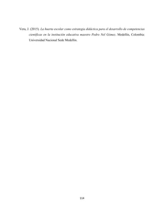114
Vera, J. (2015). La huerta escolar como estrategia didáctica para el desarrollo de competencias
científicas en la institución educativa maestro Pedro Nel Gómez. Medellín, Colombia:
Universidad Nacional Sede Medellín.
 