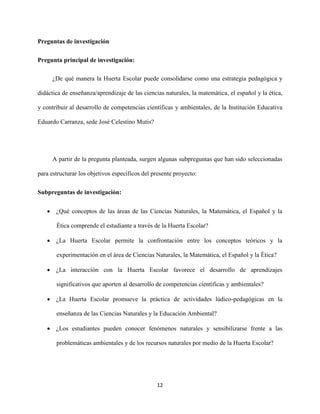12
Preguntas de investigación
Pregunta principal de investigación:
¿De qué manera la Huerta Escolar puede consolidarse como una estrategia pedagógica y
didáctica de enseñanza/aprendizaje de las ciencias naturales, la matemática, el español y la ética,
y contribuir al desarrollo de competencias científicas y ambientales, de la Institución Educativa
Eduardo Carranza, sede José Celestino Mutis?
A partir de la pregunta planteada, surgen algunas subpreguntas que han sido seleccionadas
para estructurar los objetivos específicos del presente proyecto:
Subpreguntas de investigación:
 ¿Qué conceptos de las áreas de las Ciencias Naturales, la Matemática, el Español y la
Ética comprende el estudiante a través de la Huerta Escolar?
 ¿La Huerta Escolar permite la confrontación entre los conceptos teóricos y la
experimentación en el área de Ciencias Naturales, la Matemática, el Español y la Ética?
 ¿La interacción con la Huerta Escolar favorece el desarrollo de aprendizajes
significativos que aporten al desarrollo de competencias científicas y ambientales?
 ¿La Huerta Escolar promueve la práctica de actividades lúdico-pedagógicas en la
enseñanza de las Ciencias Naturales y la Educación Ambiental?
 ¿Los estudiantes pueden conocer fenómenos naturales y sensibilizarse frente a las
problemáticas ambientales y de los recursos naturales por medio de la Huerta Escolar?
 