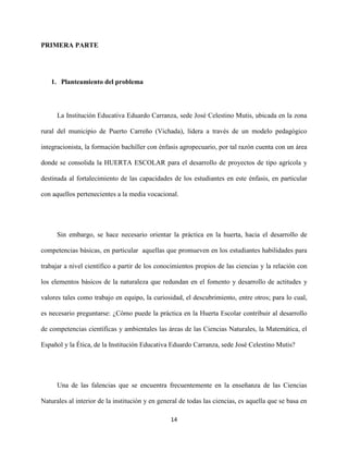 14
PRIMERA PARTE
1. Planteamiento del problema
La Institución Educativa Eduardo Carranza, sede José Celestino Mutis, ubicada en la zona
rural del municipio de Puerto Carreño (Vichada), lidera a través de un modelo pedagógico
integracionista, la formación bachiller con énfasis agropecuario, por tal razón cuenta con un área
donde se consolida la HUERTA ESCOLAR para el desarrollo de proyectos de tipo agrícola y
destinada al fortalecimiento de las capacidades de los estudiantes en este énfasis, en particular
con aquellos pertenecientes a la media vocacional.
Sin embargo, se hace necesario orientar la práctica en la huerta, hacia el desarrollo de
competencias básicas, en particular aquellas que promueven en los estudiantes habilidades para
trabajar a nivel científico a partir de los conocimientos propios de las ciencias y la relación con
los elementos básicos de la naturaleza que redundan en el fomento y desarrollo de actitudes y
valores tales como trabajo en equipo, la curiosidad, el descubrimiento, entre otros; para lo cual,
es necesario preguntarse: ¿Cómo puede la práctica en la Huerta Escolar contribuir al desarrollo
de competencias científicas y ambientales las áreas de las Ciencias Naturales, la Matemática, el
Español y la Ética, de la Institución Educativa Eduardo Carranza, sede José Celestino Mutis?
Una de las falencias que se encuentra frecuentemente en la enseñanza de las Ciencias
Naturales al interior de la institución y en general de todas las ciencias, es aquella que se basa en
 
