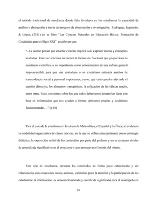 15
el método tradicional de enseñanza donde falta fortalecer en los estudiantes la capacidad de
análisis y abstracción a través de procesos de observación e investigación. Rodriguez, Izquierdo,
& López, (2011) en su libro “Las Ciencias Naturales en Educación Básica: Formación de
Ciudadanía para el Siglo XXI” establecen que:
“…Es común pensar que enseñar ciencias implica sólo exponer teorías y conceptos
acabados. Rara vez tenemos en cuenta la formación funcional que proporciona la
enseñanza científica, o su importancia como conocimiento de una cultura general
imprescindible para que una ciudadana o un ciudadano entienda asuntos de
trascendencia social y personal importantes, como: qué tanto pueden afectarle el
cambio climático, los alimentos transgénicos, la utilización de las células madre,
entre otros. Estos son temas sobre los que todos deberíamos desarrollar ideas con
base en información que nos ayuden a formar opiniones propias y decisiones
fundamentadas…” (p.16)
Para el caso de la enseñanza en las áreas de Matemática, el Español y la Ética, se evidencia
la modalidad organizativa de clases teóricas, en la que se utiliza principalmente como estrategia
didáctica, la exposición verbal de los contenidos por parte del profesor y no se alcanzan niveles
de aprendizaje significativo en el estudiante y que promuevan el interés del mismo.
Este tipo de enseñanza, presenta los contenidos de forma poco estructurada y sin
relacionarlos con situaciones reales, además, estimulan poco la atención y la participación de los
estudiantes; la información es descontextualizada y carente de significado para el desempeño en
 